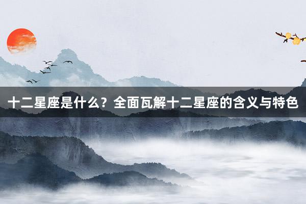 十二星座是什么？全面瓦解十二星座的含义与特色